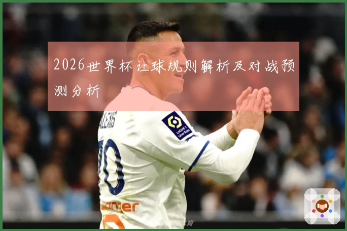 2026世界杯让球规则解析及对战预测分析